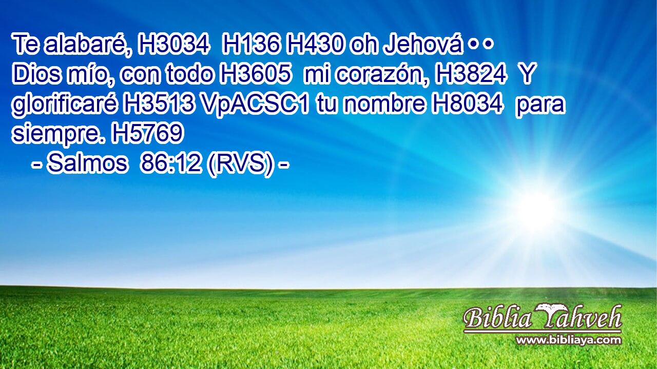 Te alabaré, H3034  H136 H430 oh Jehová • • Dios mío, con todo H3605  mi corazón, H3824  Y glorificaré H3513 VpACSC1 tu nombre H8034  para siempre. H5769  