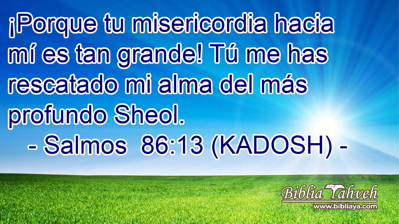  ¡Porque tu misericordia hacia mí es tan grande! Tú me has rescatado mi alma del más profundo Sheol. 