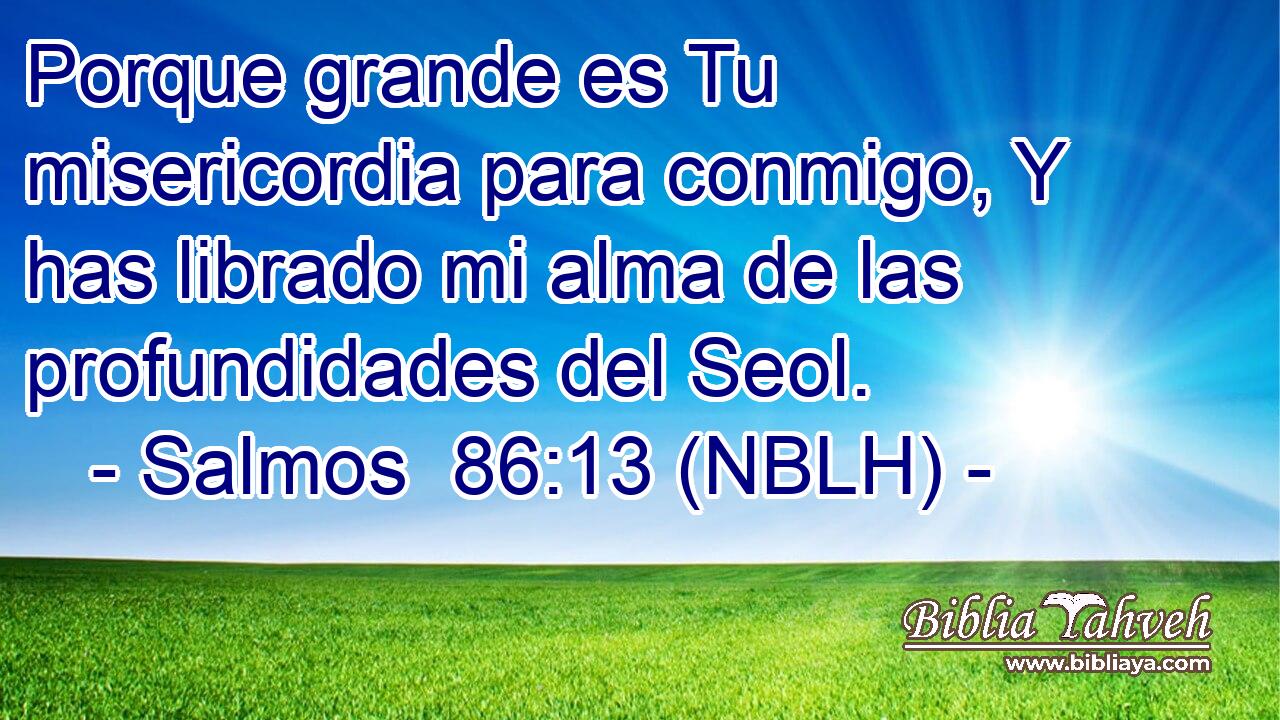  Porque grande es Tu misericordia para conmigo, Y has librado mi alma de las profundidades del Seol. 