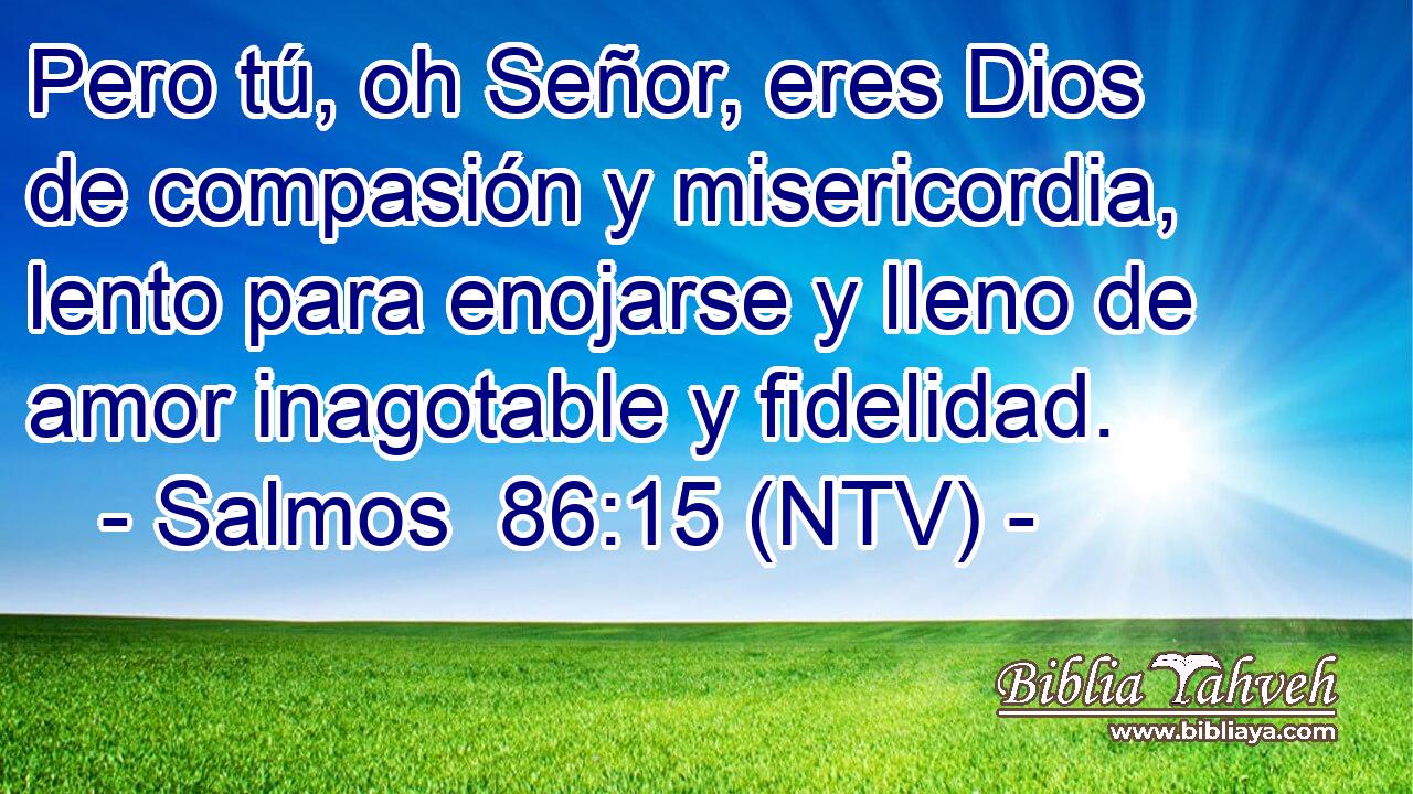 Pero tú, oh Señor, eres Dios de compasión y misericordia, lento para enojarse y lleno de amor inagotable y fidelidad.