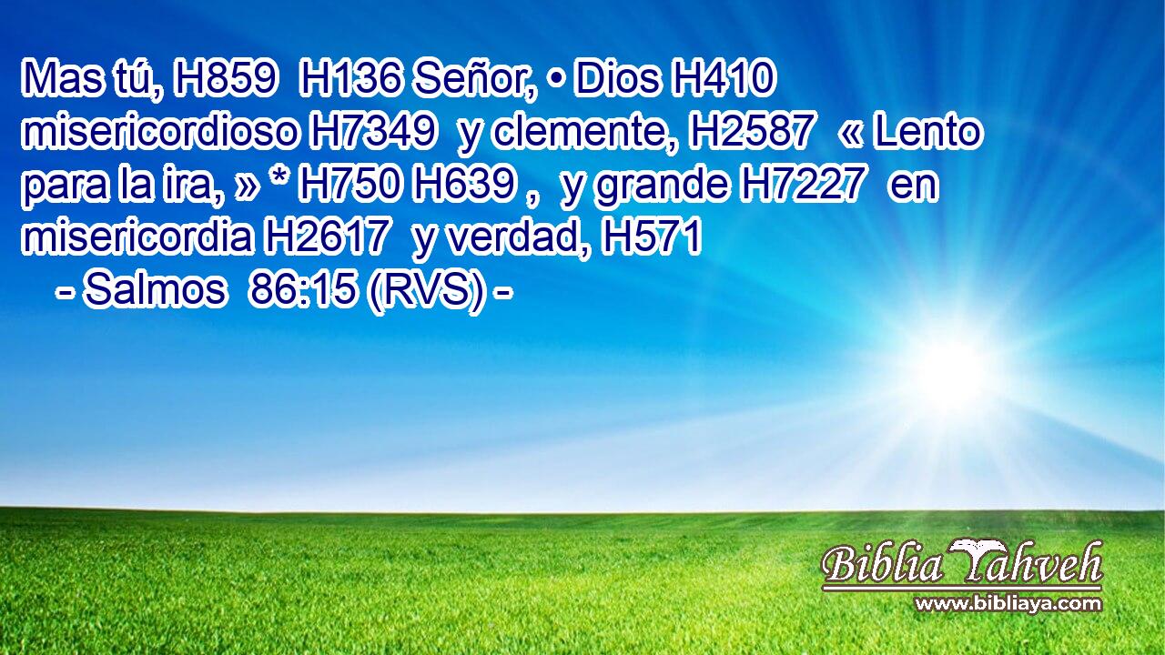 Mas tú, H859  H136 Señor, • Dios H410  misericordioso H7349  y clemente, H2587  « Lento para la ira, » * H750 H639 ,  y grande H7227  en misericordia H2617  y verdad, H571  