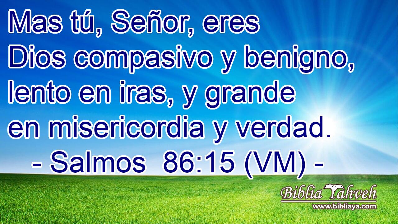  Mas tú, Señor, eres Dios compasivo y benigno, lento en iras, y grande en misericordia y verdad. 
