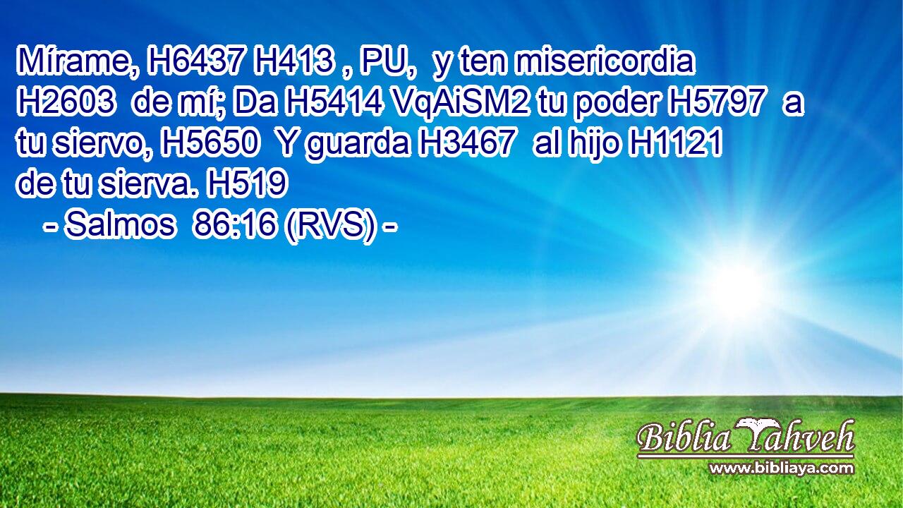 Mírame, H6437 H413 , PU,  y ten misericordia H2603  de mí; Da H5414 VqAiSM2 tu poder H5797  a tu siervo, H5650  Y guarda H3467  al hijo H1121  de tu sierva. H519  