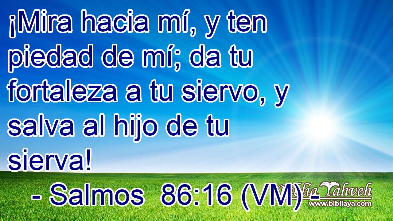  ¡Mira hacia mí, y ten piedad de mí; da tu fortaleza a tu siervo, y salva al hijo de tu sierva! 