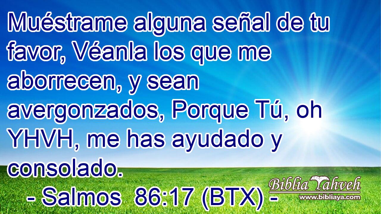 Muéstrame alguna señal de tu favor, Véanla los que me aborrecen, y sean avergonzados, Porque Tú, oh YHVH, me has ayudado y consolado.