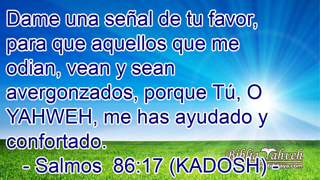  Dame una señal de tu favor, para que aquellos que me odian, vean y sean avergonzados, porque Tú, O YAHWEH, me has ayudado y confortado. 