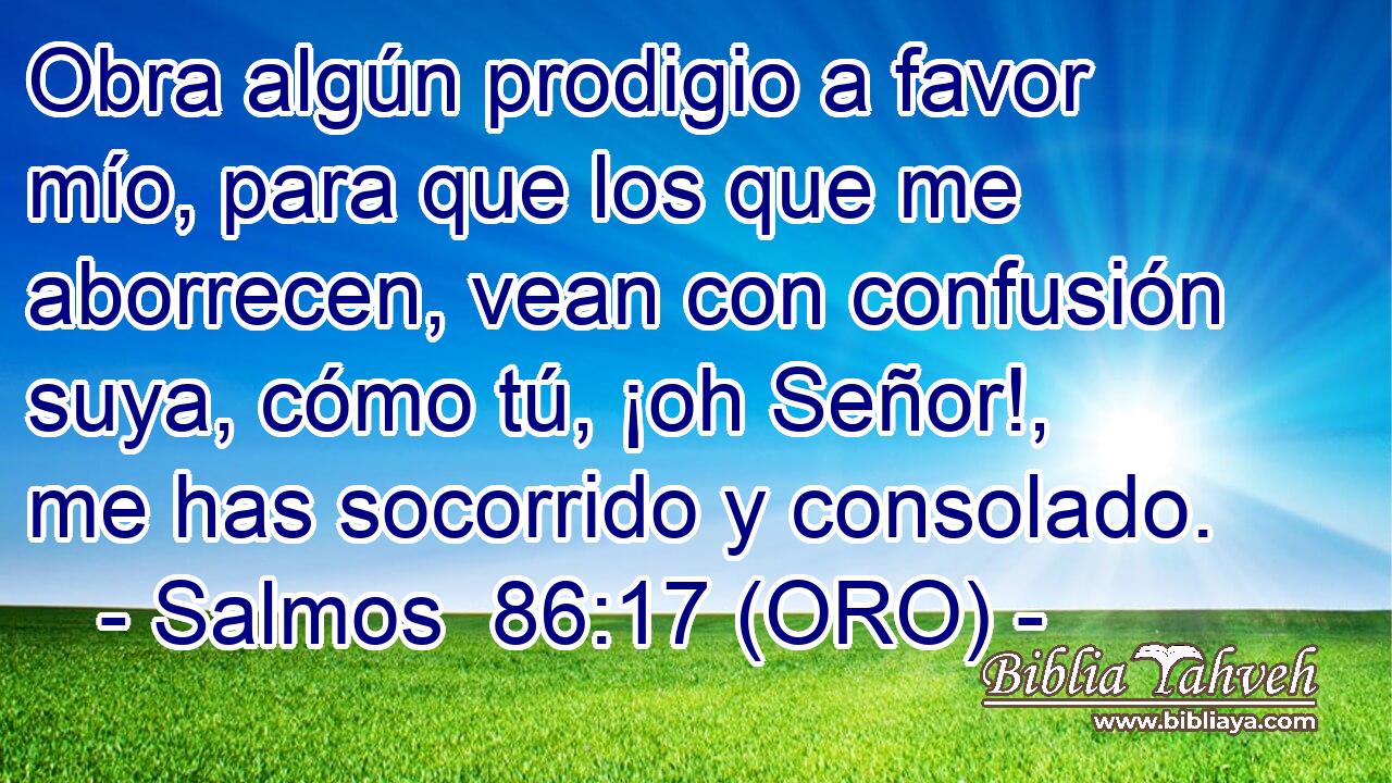  Obra algún prodigio a favor mío, para que los que me aborrecen, vean con confusión suya, cómo tú, ¡oh Señor!, me has socorrido y consolado. 
