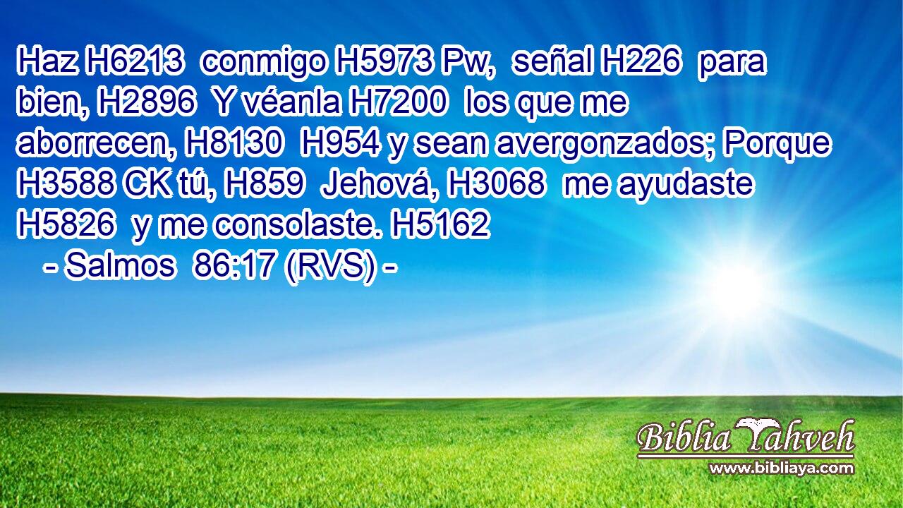 Haz H6213  conmigo H5973 Pw,  señal H226  para bien, H2896  Y véanla H7200  los que me aborrecen, H8130  H954 y sean avergonzados; Porque H3588 CK tú, H859  Jehová, H3068  me ayudaste H5826  y me consolaste. H5162  