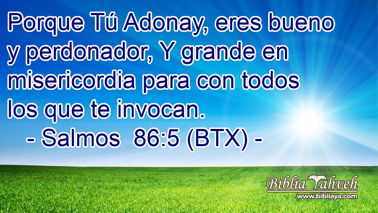 Porque Tú Adonay, eres bueno y perdonador, Y grande en misericordia para con todos los que te invocan.