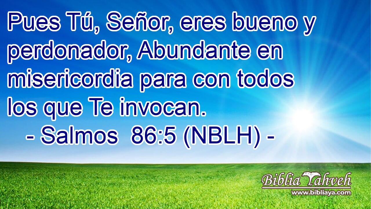  Pues Tú, Señor, eres bueno y perdonador, Abundante en misericordia para con todos los que Te invocan. 