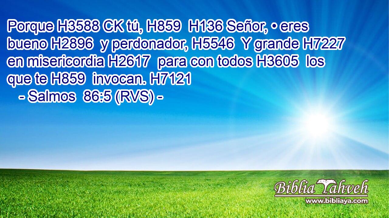 Porque H3588 CK tú, H859  H136 Señor, • eres bueno H2896  y perdonador, H5546  Y grande H7227  en misericordia H2617  para con todos H3605  los que te H859  invocan. H7121  