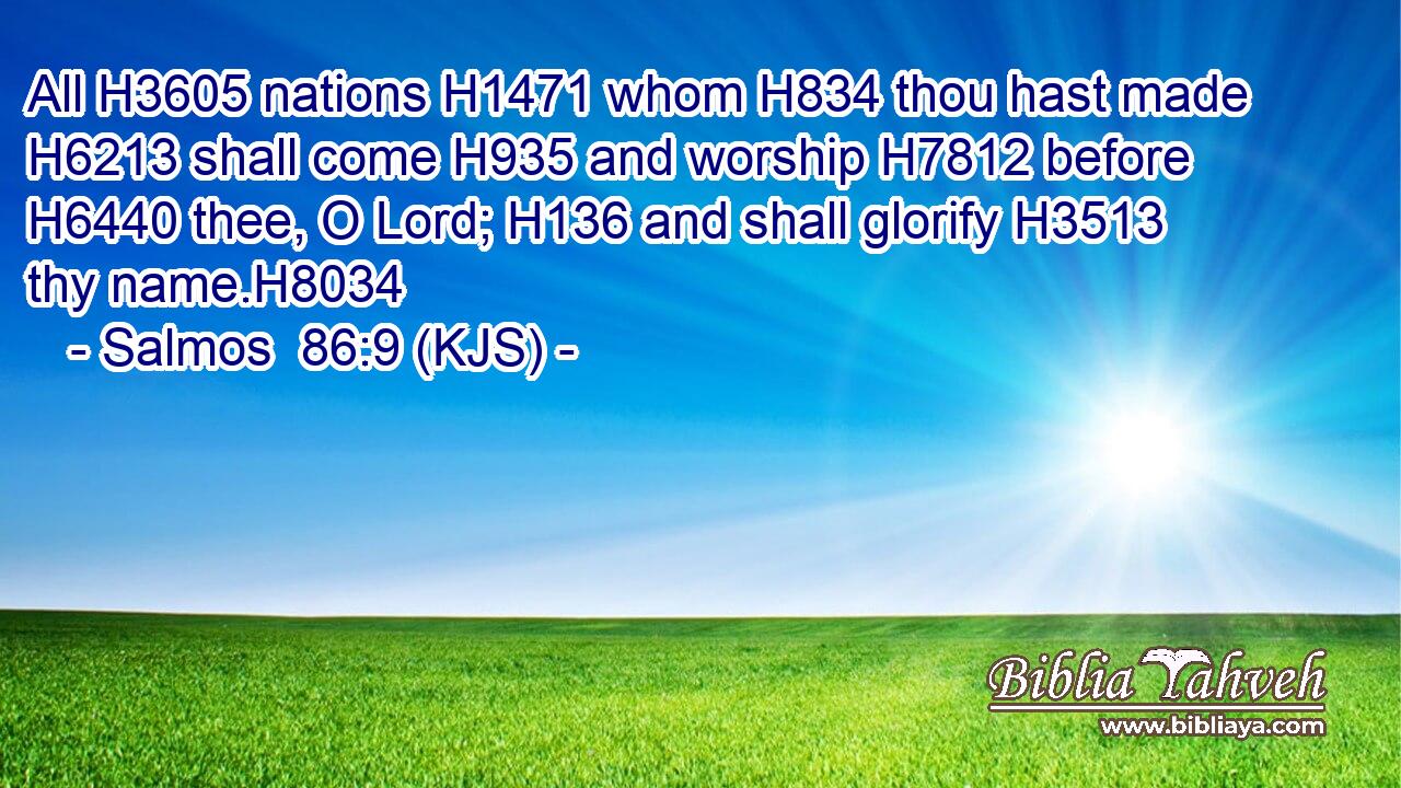 All H3605 nations H1471 whom H834 thou hast made H6213 shall come H935 and worship H7812 before H6440 thee, O Lord; H136 and shall glorify H3513 thy name.H8034