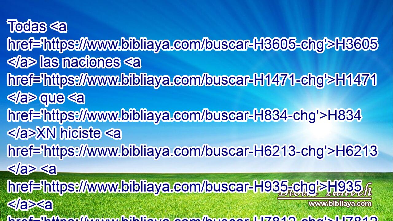Todas H3605  las naciones H1471  que H834 XN hiciste H6213  H935 H7812 H6440 H136 vendrán y adorarán delante de ti, Señor, • Y glorificarán H3513  • tu nombre. H8034  