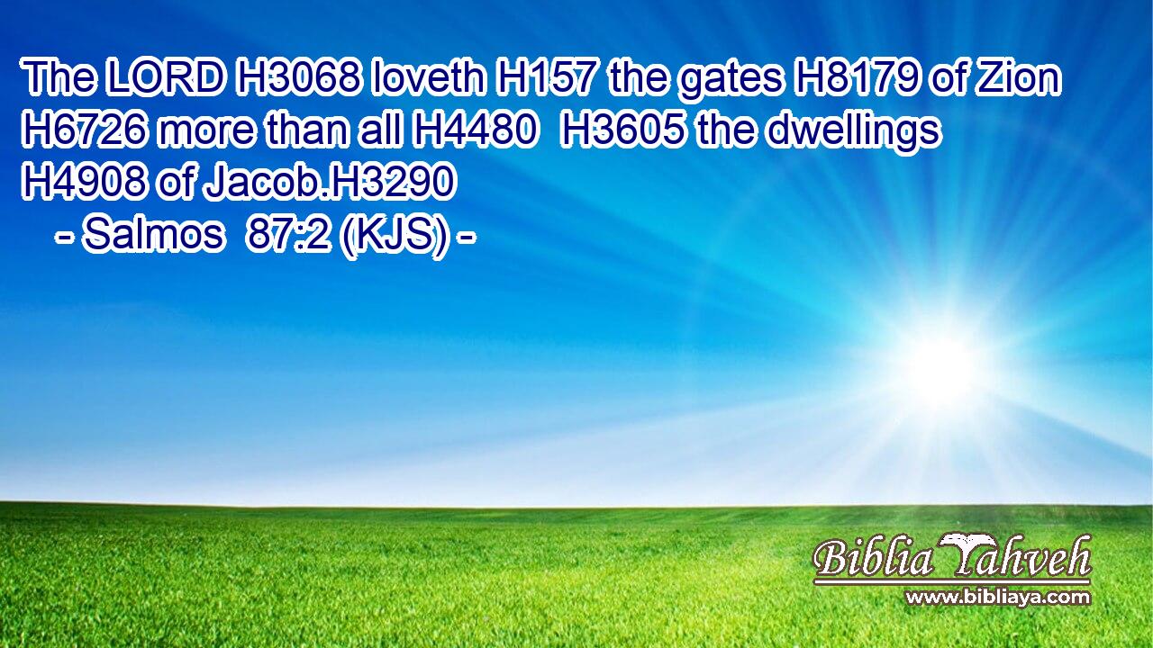 The LORD H3068 loveth H157 the gates H8179 of Zion H6726 more than all H4480  H3605 the dwellings H4908 of Jacob.H3290