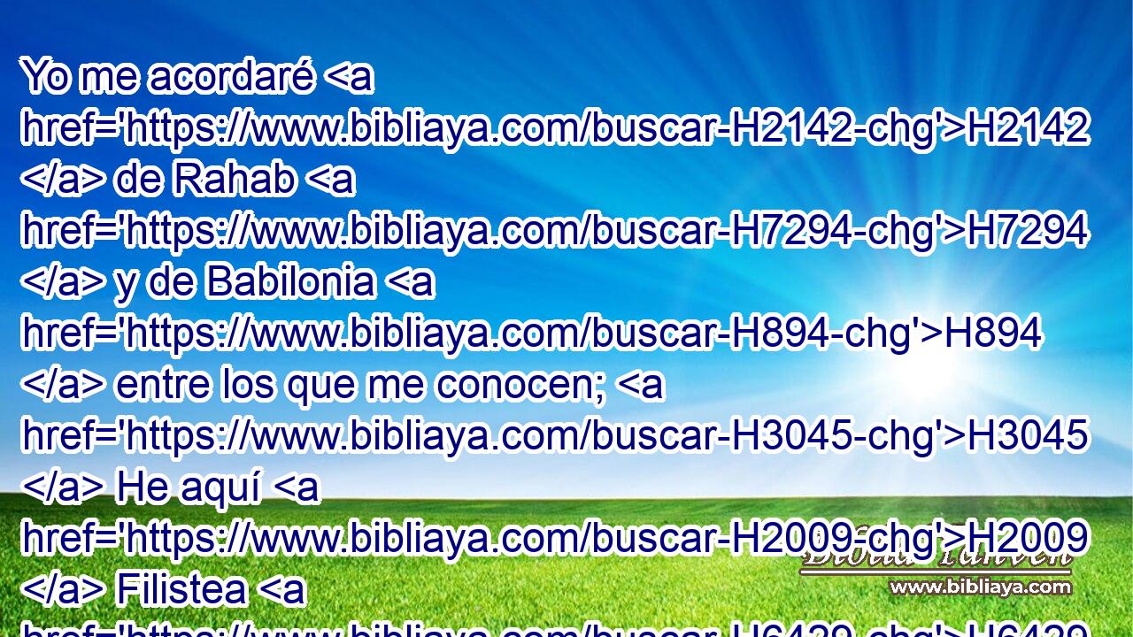 Yo me acordaré H2142  de Rahab H7294  y de Babilonia H894  entre los que me conocen; H3045  He aquí H2009  Filistea H6429  y Tiro, H6865  con H5973 Pw Etiopía; H3568  Este H2088  nació H3205  allá. H8033 At 