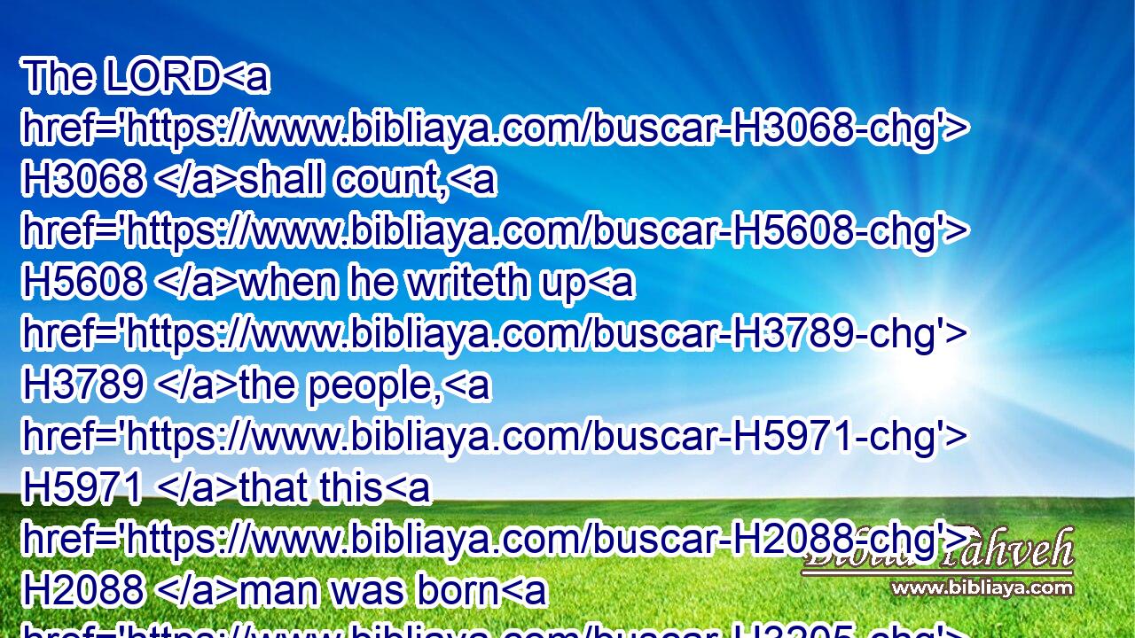 The LORD H3068 shall count, H5608 when he writeth up H3789 the people, H5971 that this H2088 man was born H3205 there. H8033 Selah.H5542
