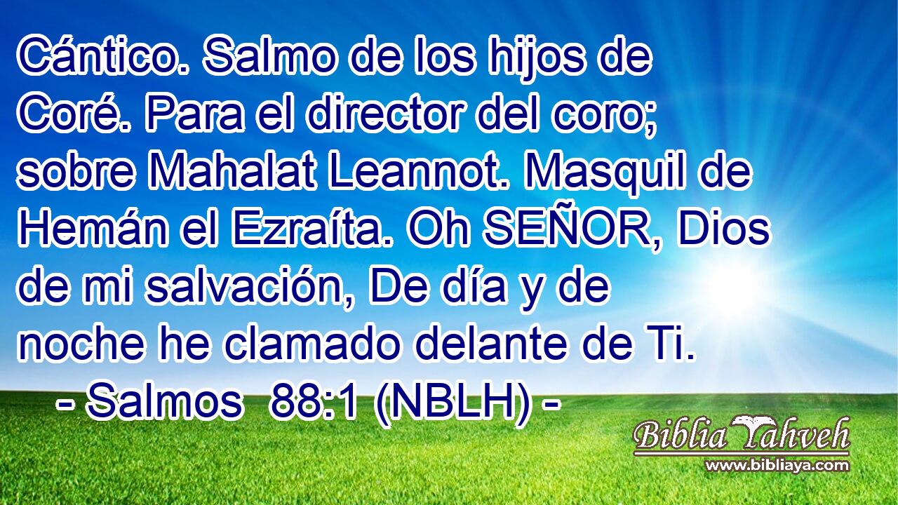  Cántico. Salmo de los hijos de Coré. Para el director del coro; sobre Mahalat Leannot. Masquil de Hemán el Ezraíta. Oh SEÑOR, Dios de mi salvación, De día y de noche he clamado delante de Ti. 