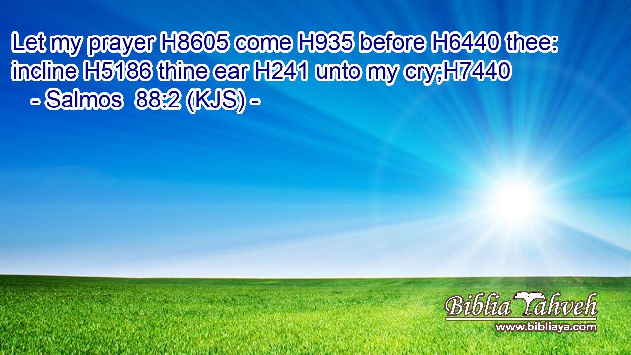 Let my prayer H8605 come H935 before H6440 thee: incline H5186 thine ear H241 unto my cry;H7440
