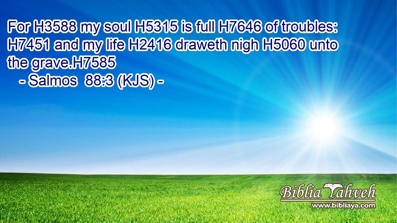 For H3588 my soul H5315 is full H7646 of troubles: H7451 and my life H2416 draweth nigh H5060 unto the grave.H7585