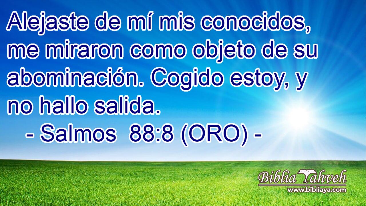  Alejaste de mí mis conocidos, me miraron como objeto de su abominación. Cogido estoy, y no hallo salida. 