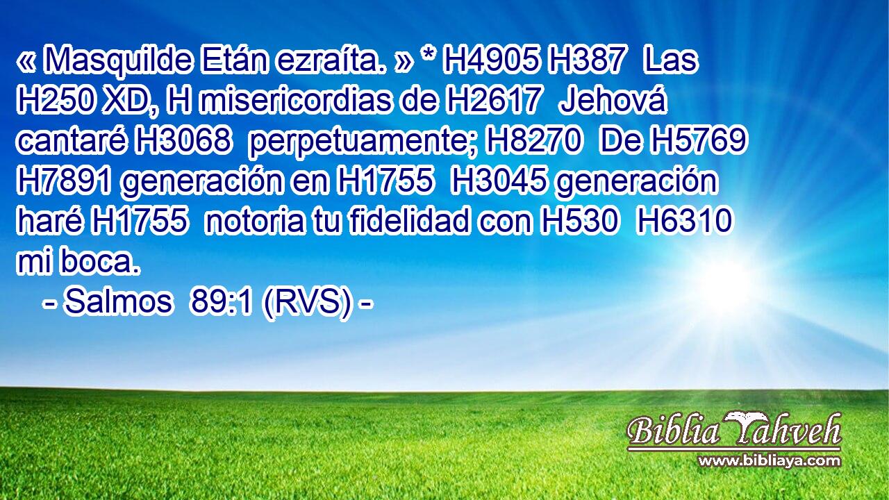 « Masquilde Etán ezraíta. » * H4905 H387  Las H250 XD, H misericordias de H2617  Jehová cantaré H3068  perpetuamente; H8270  De H5769  H7891 generación en H1755  H3045 generación haré H1755  notoria tu fidelidad con H530  H6310 mi boca. 