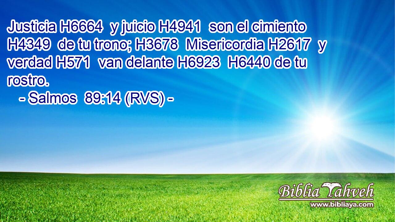 Justicia H6664  y juicio H4941  son el cimiento H4349  de tu trono; H3678  Misericordia H2617  y verdad H571  van delante H6923  H6440 de tu rostro. 