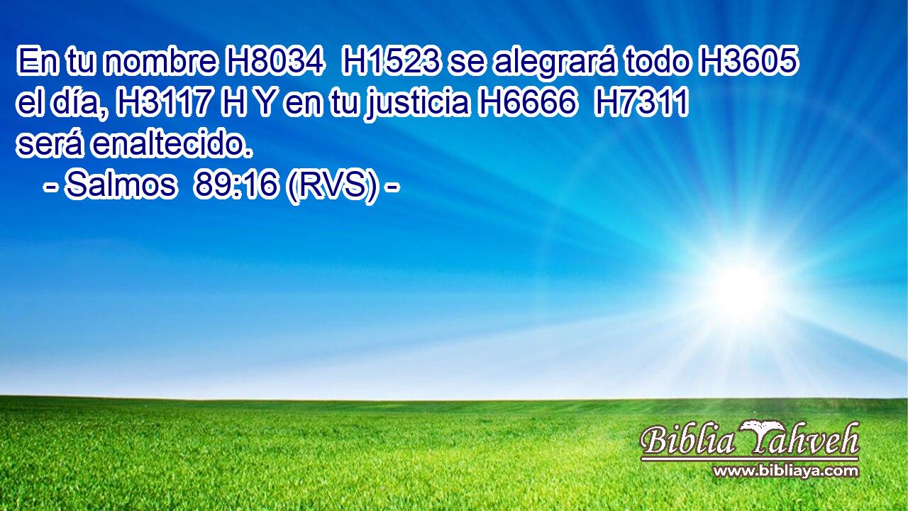 En tu nombre H8034  H1523 se alegrará todo H3605  el día, H3117 H Y en tu justicia H6666  H7311 será enaltecido. 