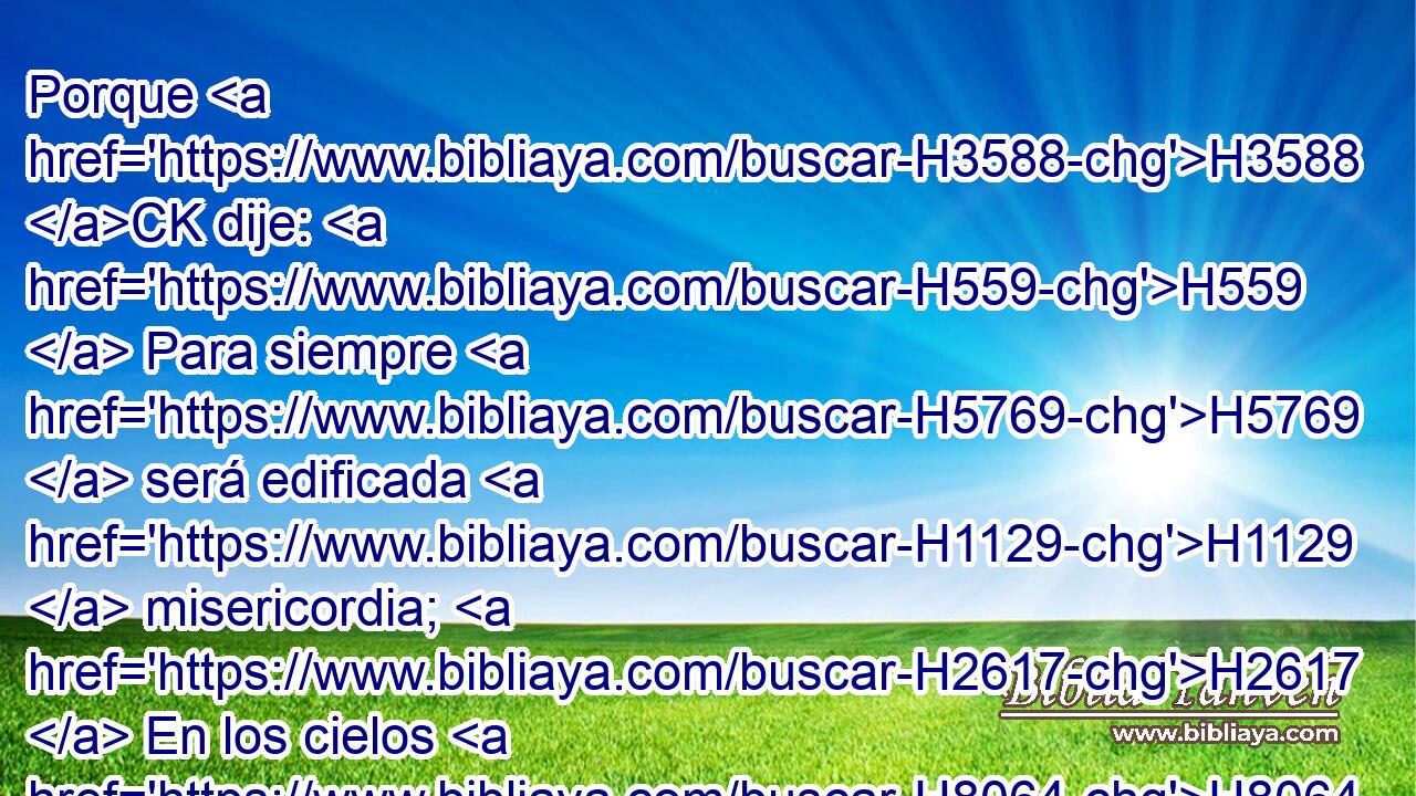 Porque H3588 CK dije: H559  Para siempre H5769  será edificada H1129  misericordia; H2617  En los cielos H8064  H3559 mismos afirmarás tu verdad. H530  