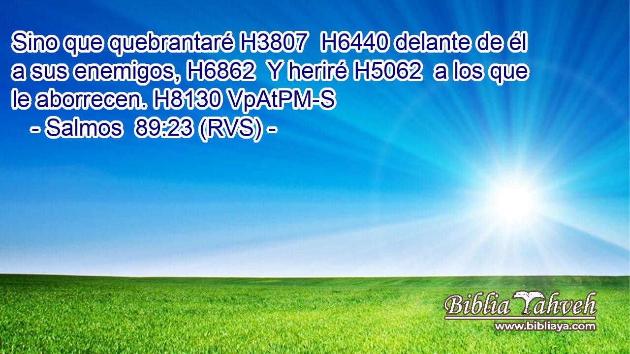 Sino que quebrantaré H3807  H6440 delante de él a sus enemigos, H6862  Y heriré H5062  a los que le aborrecen. H8130 VpAtPM-S 