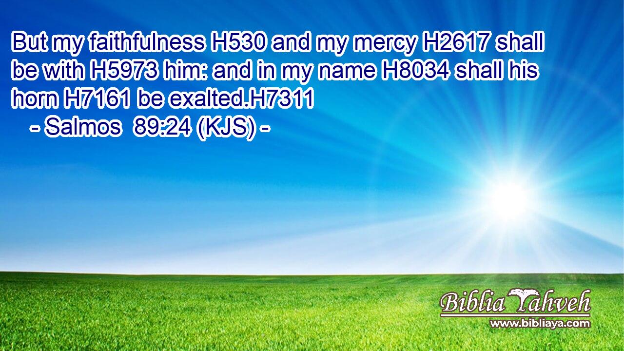 But my faithfulness H530 and my mercy H2617 shall be with H5973 him: and in my name H8034 shall his horn H7161 be exalted.H7311