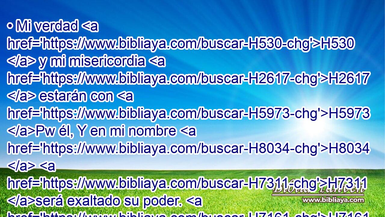 • Mi verdad H530  y mi misericordia H2617  estarán con H5973 Pw él, Y en mi nombre H8034  H7311 será exaltado su poder. H7161  