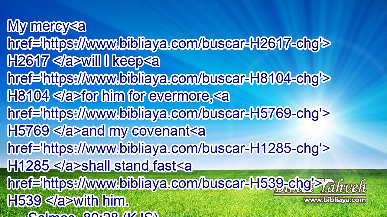 My mercy H2617 will I keep H8104 for him for evermore, H5769 and my covenant H1285 shall stand fast H539 with him.