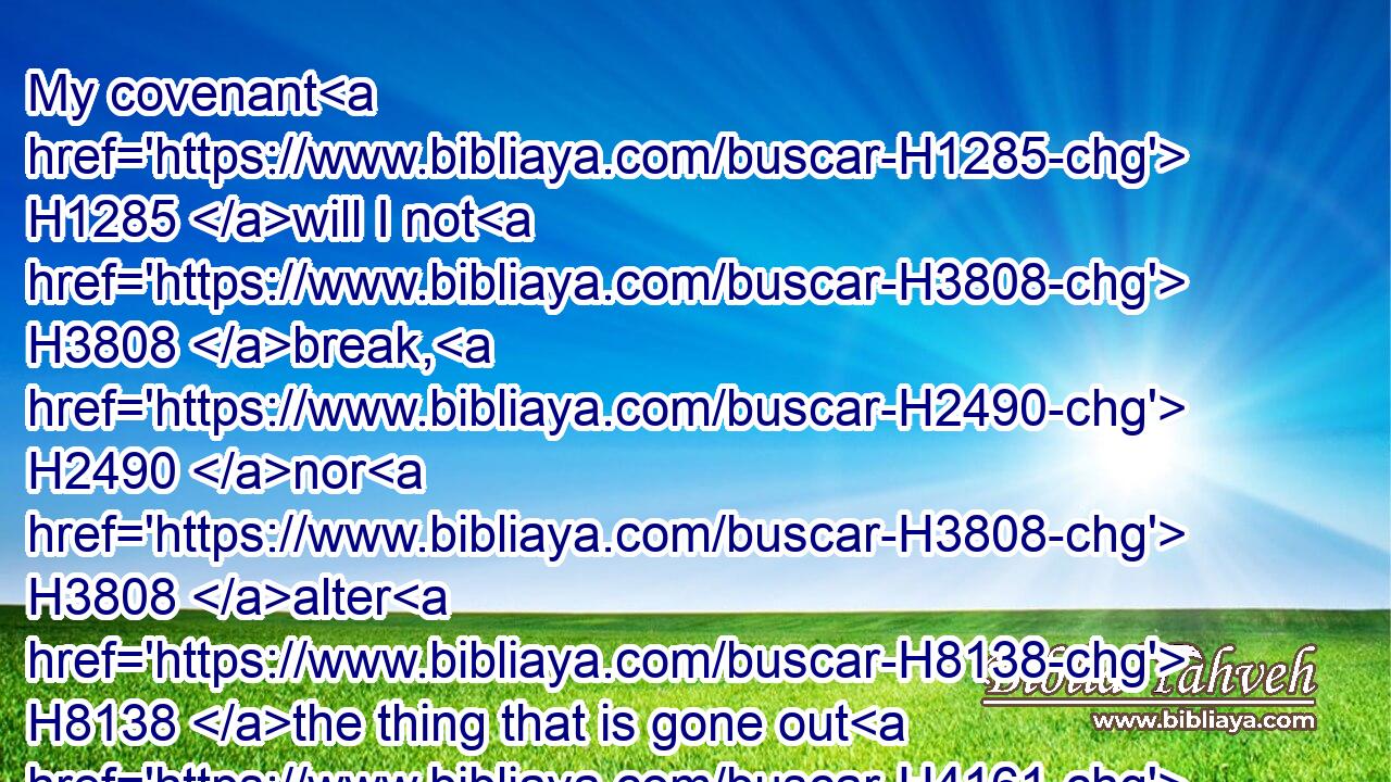 My covenant H1285 will I not H3808 break, H2490 nor H3808 alter H8138 the thing that is gone out H4161 of my lips.H8193