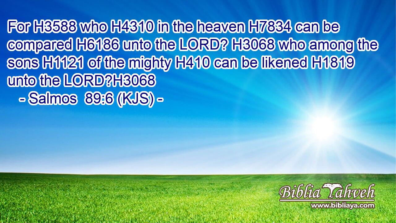 For H3588 who H4310 in the heaven H7834 can be compared H6186 unto the LORD? H3068 who among the sons H1121 of the mighty H410 can be likened H1819 unto the LORD?H3068