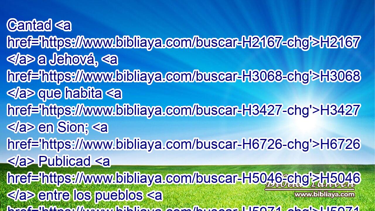 Cantad H2167  a Jehová, H3068  que habita H3427  en Sion; H6726  Publicad H5046  entre los pueblos H5971 h sus obras. H5949  