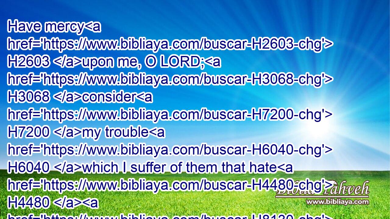 Have mercy H2603 upon me, O LORD; H3068 consider H7200 my trouble H6040 which I suffer of them that hate H4480  H8130 me, thou that liftest me up H7311 from the gates H4480  H8179 of death:H4194