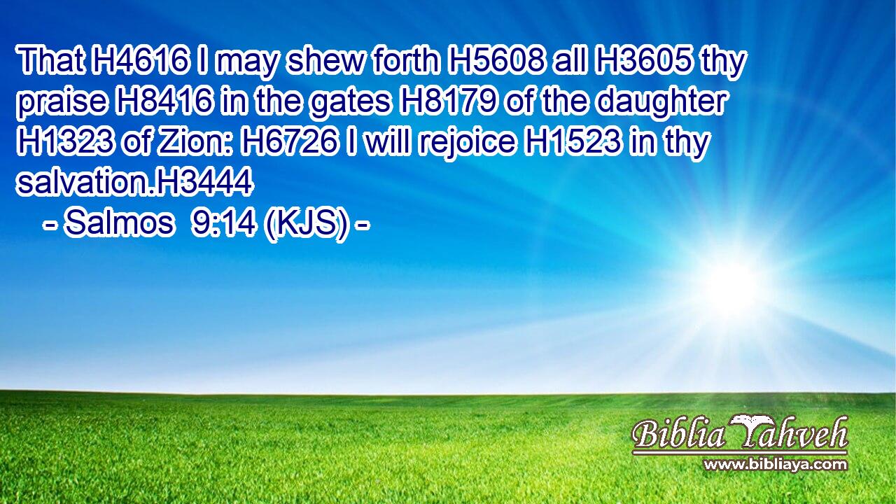 That H4616 I may shew forth H5608 all H3605 thy praise H8416 in the gates H8179 of the daughter H1323 of Zion: H6726 I will rejoice H1523 in thy salvation.H3444