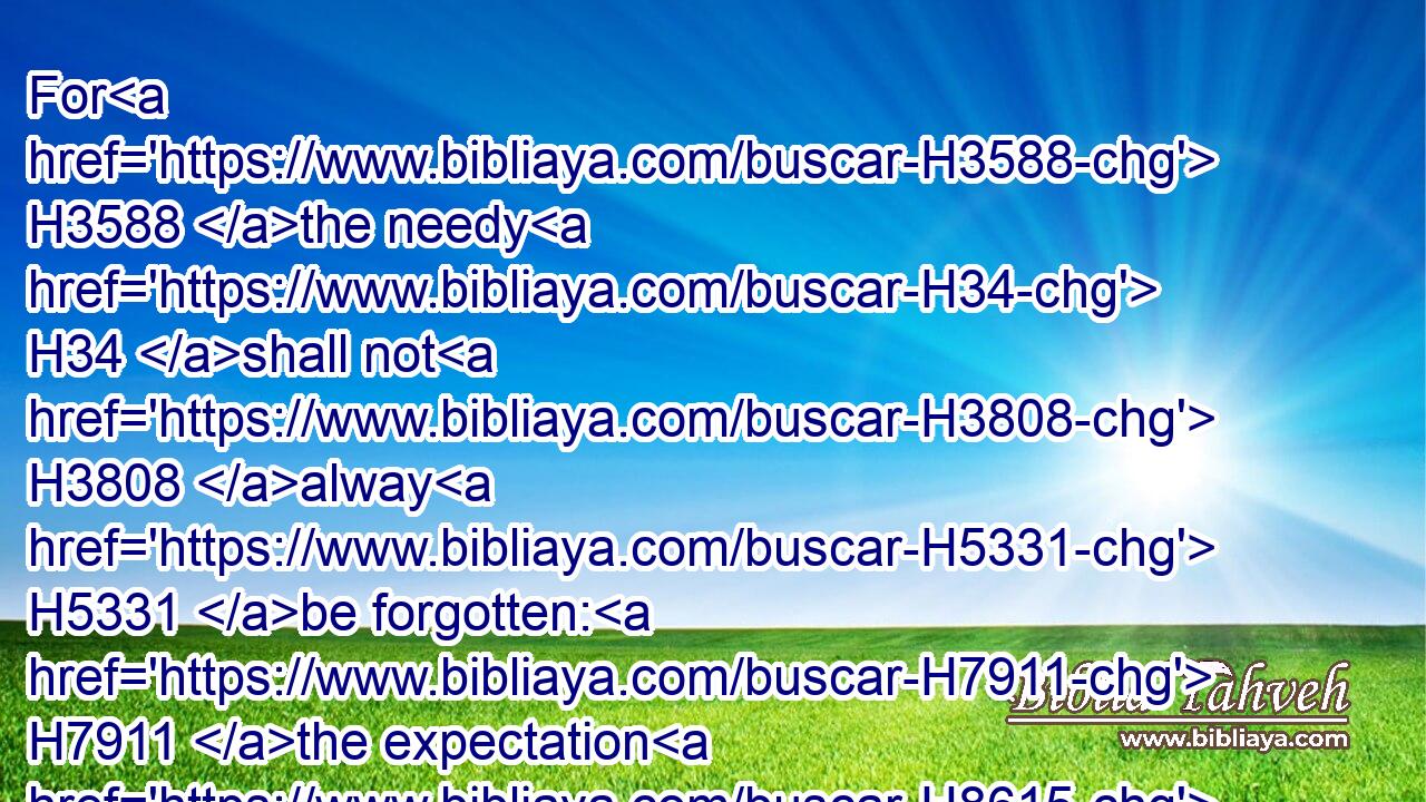For H3588 the needy H34 shall not H3808 alway H5331 be forgotten: H7911 the expectation H8615 of the poor H6041 shall not perish H6 for ever.H5703