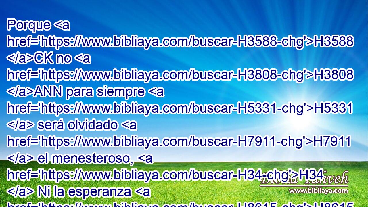 Porque H3588 CK no H3808 ANN para siempre H5331  será olvidado H7911  el menesteroso, H34  Ni la esperanza H8615  de los pobres H6035  perecerá H6  perpetuamente. H5703 PL,  