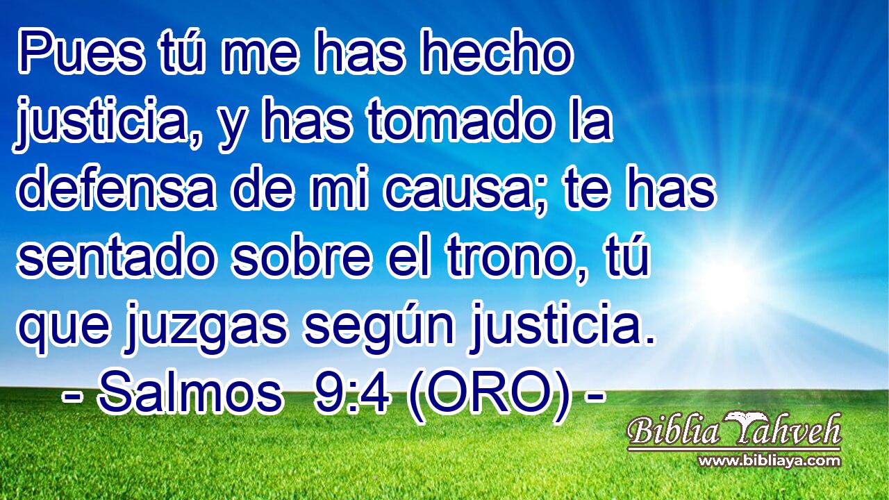  Pues tú me has hecho justicia, y has tomado la defensa de mi causa; te has sentado sobre el trono, tú que juzgas según justicia. 