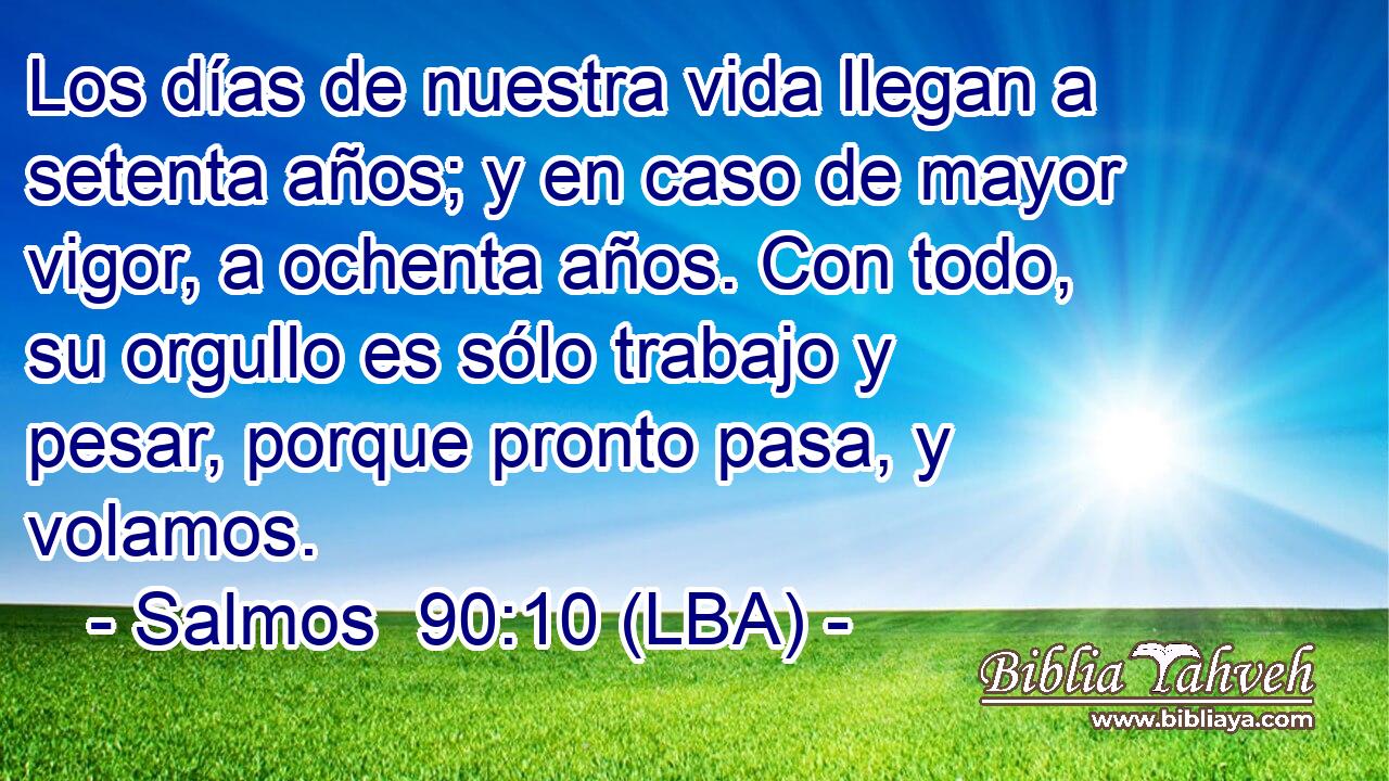 Los días de nuestra vida llegan a setenta años; y en caso de mayor vigor, a ochenta años. Con todo, su orgullo es sólo trabajo y pesar, porque pronto pasa, y volamos.