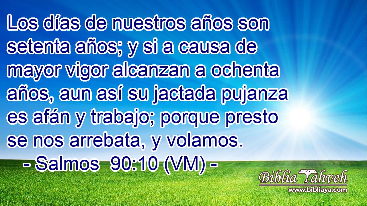  Los días de nuestros años son setenta años; y si a causa de mayor vigor alcanzan a ochenta años, aun así su jactada pujanza es afán y trabajo; porque presto se nos arrebata, y volamos. 