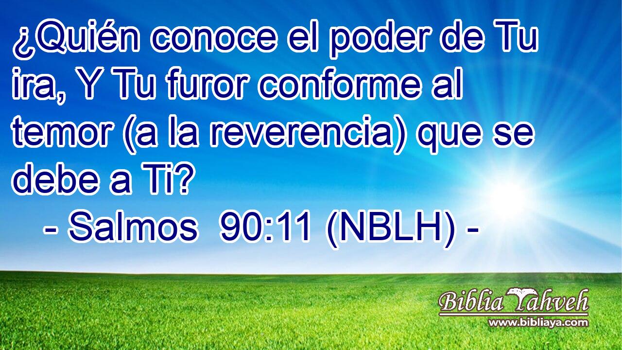  ¿Quién conoce el poder de Tu ira, Y Tu furor conforme al temor (a la reverencia) que se debe a Ti? 