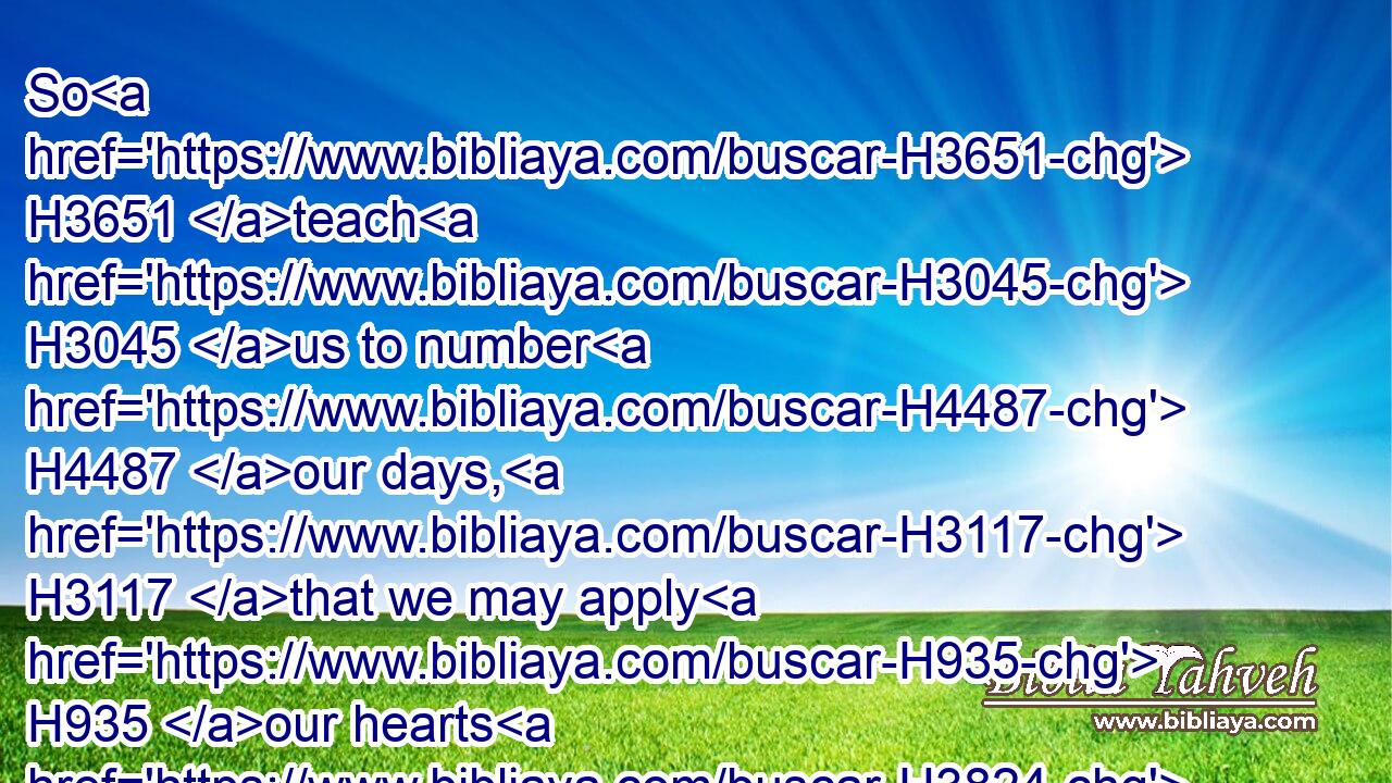 So H3651 teach H3045 us to number H4487 our days, H3117 that we may apply H935 our hearts H3824 unto wisdom.H2451