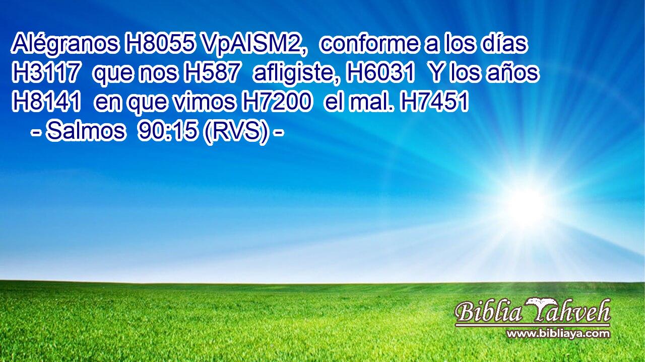 Alégranos H8055 VpAISM2,  conforme a los días H3117  que nos H587  afligiste, H6031  Y los años H8141  en que vimos H7200  el mal. H7451  