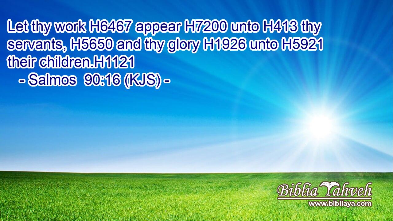 Let thy work H6467 appear H7200 unto H413 thy servants, H5650 and thy glory H1926 unto H5921 their children.H1121