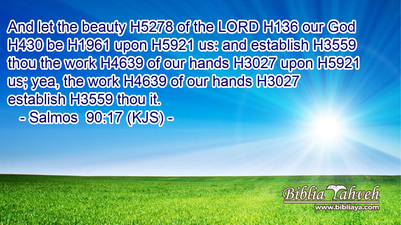 And let the beauty H5278 of the LORD H136 our God H430 be H1961 upon H5921 us: and establish H3559 thou the work H4639 of our hands H3027 upon H5921 us; yea, the work H4639 of our hands H3027 establish H3559 thou it.