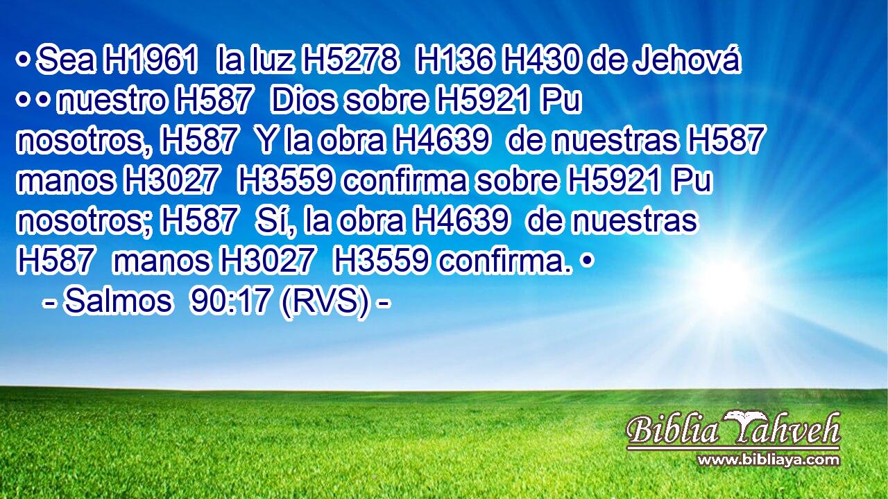 • Sea H1961  la luz H5278  H136 H430 de Jehová • • nuestro H587  Dios sobre H5921 Pu nosotros, H587  Y la obra H4639  de nuestras H587  manos H3027  H3559 confirma sobre H5921 Pu nosotros; H587  Sí, la obra H4639  de nuestras H587  manos H3027  H3559 confirma. • 