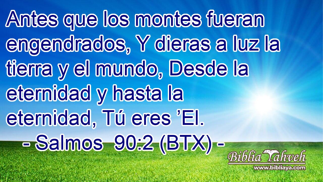Antes que los montes fueran engendrados, Y dieras a luz la tierra y el mundo, Desde la eternidad y hasta la eternidad, Tú eres ’El.