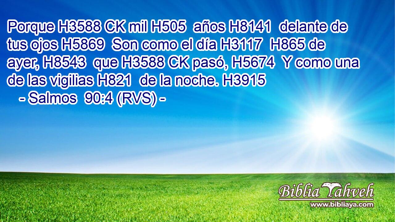 Porque H3588 CK mil H505  años H8141  delante de tus ojos H5869  Son como el día H3117  H865 de ayer, H8543  que H3588 CK pasó, H5674  Y como una de las vigilias H821  de la noche. H3915  